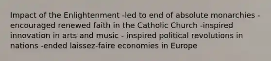 Impact of the Enlightenment -led to end of absolute monarchies -encouraged renewed faith in the Catholic Church -inspired innovation in arts and music - inspired political revolutions in nations -ended laissez-faire economies in Europe