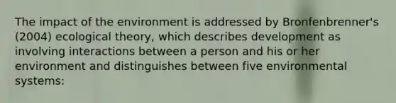 The impact of the environment is addressed by Bronfenbrenner's (2004) ecological theory, which describes development as involving interactions between a person and his or her environment and distinguishes between five environmental systems: