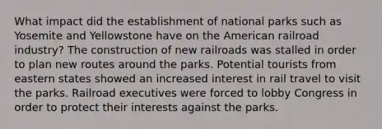 What impact did the establishment of national parks such as Yosemite and Yellowstone have on the American railroad industry? The construction of new railroads was stalled in order to plan new routes around the parks. Potential tourists from eastern states showed an increased interest in rail travel to visit the parks. Railroad executives were forced to lobby Congress in order to protect their interests against the parks.