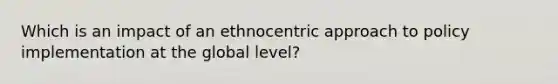 Which is an impact of an ethnocentric approach to <a href='https://www.questionai.com/knowledge/kFc2aNiOYR-policy-implementation' class='anchor-knowledge'>policy implementation</a> at the global level?