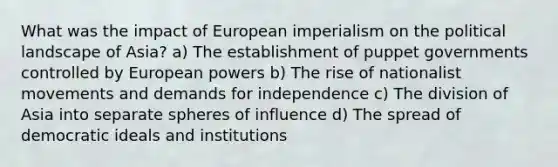 What was the impact of European imperialism on the political landscape of Asia? a) The establishment of puppet governments controlled by European powers b) The rise of nationalist movements and demands for independence c) The division of Asia into separate spheres of influence d) The spread of democratic ideals and institutions