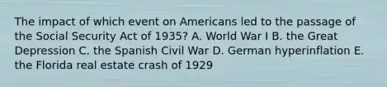 The impact of which event on Americans led to the passage of the Social Security Act of 1935? A. World War I B. the Great Depression C. the Spanish Civil War D. German hyperinflation E. the Florida real estate crash of 1929