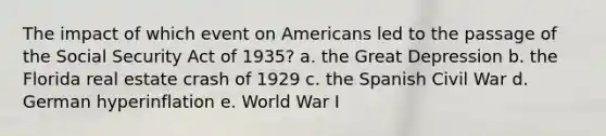 The impact of which event on Americans led to the passage of the Social Security Act of 1935? a. the Great Depression b. the Florida real estate crash of 1929 c. the Spanish Civil War d. German hyperinflation e. World War I