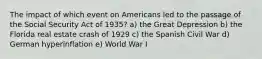 The impact of which event on Americans led to the passage of the Social Security Act of 1935? a) the Great Depression b) the Florida real estate crash of 1929 c) the Spanish Civil War d) German hyperinflation e) World War I