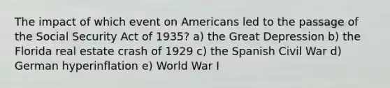 The impact of which event on Americans led to the passage of the Social Security Act of 1935? a) the Great Depression b) the Florida real estate crash of 1929 c) the Spanish Civil War d) German hyperinflation e) World War I