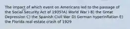 The impact of which event on Americans led to the passage of the Social Security Act of 1935?A) World War I B) the Great Depression C) the Spanish Civil War D) German hyperinflation E) the Florida real estate crash of 1929