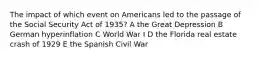 The impact of which event on Americans led to the passage of the Social Security Act of 1935? A the Great Depression B German hyperinflation C World War I D the Florida real estate crash of 1929 E the Spanish Civil War