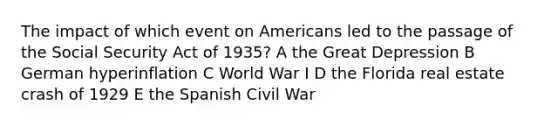 The impact of which event on Americans led to the passage of the Social Security Act of 1935? A the Great Depression B German hyperinflation C World War I D the Florida real estate crash of 1929 E the Spanish Civil War