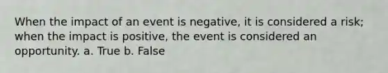 When the impact of an event is negative, it is considered a risk; when the impact is positive, the event is considered an opportunity. a. True b. False