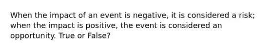 When the impact of an event is negative, it is considered a risk; when the impact is positive, the event is considered an opportunity. True or False?