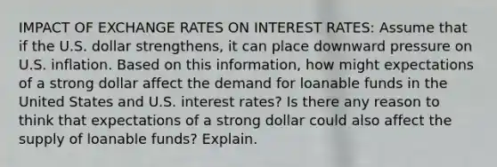 IMPACT OF EXCHANGE RATES ON INTEREST RATES: Assume that if the U.S. dollar strengthens, it can place downward pressure on U.S. inflation. Based on this information, how might expectations of a strong dollar affect the demand for loanable funds in the United States and U.S. interest rates? Is there any reason to think that expectations of a strong dollar could also affect the supply of loanable funds? Explain.