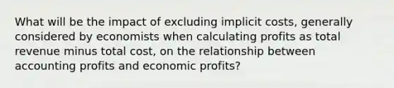 What will be the impact of excluding implicit costs, generally considered by economists when calculating profits as total revenue minus total cost, on the relationship between accounting profits and economic profits?