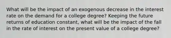 What will be the impact of an exogenous decrease in the interest rate on the demand for a college degree? Keeping the future returns of education constant, what will be the impact of the fall in the rate of interest on the present value of a college degree?