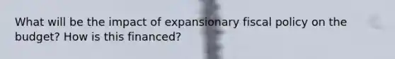 What will be the impact of expansionary fiscal policy on the budget? How is this financed?