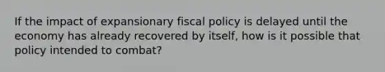 If the impact of expansionary fiscal policy is delayed until the economy has already recovered by itself, how is it possible that policy intended to combat?