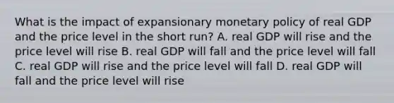 What is the impact of expansionary monetary policy of real GDP and the price level in the short run? A. real GDP will rise and the price level will rise B. real GDP will fall and the price level will fall C. real GDP will rise and the price level will fall D. real GDP will fall and the price level will rise