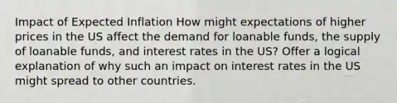 Impact of Expected Inflation How might expectations of higher prices in the US affect the demand for loanable funds, the supply of loanable funds, and interest rates in the US? Offer a logical explanation of why such an impact on interest rates in the US might spread to other countries.