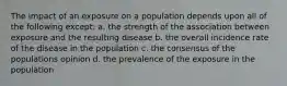 The impact of an exposure on a population depends upon all of the following except: a. the strength of the association between exposure and the resulting disease b. the overall incidence rate of the disease in the population c. the consensus of the populations opinion d. the prevalence of the exposure in the population