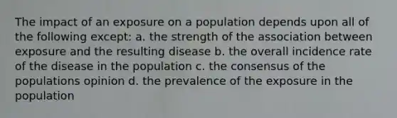 The impact of an exposure on a population depends upon all of the following except: a. the strength of the association between exposure and the resulting disease b. the overall incidence rate of the disease in the population c. the consensus of the populations opinion d. the prevalence of the exposure in the population