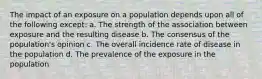 The impact of an exposure on a population depends upon all of the following except: a. The strength of the association between exposure and the resulting disease b. The consensus of the population's opinion c. The overall incidence rate of disease in the population d. The prevalence of the exposure in the population