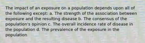 The impact of an exposure on a population depends upon all of the following except: a. The strength of the association between exposure and the resulting disease b. The consensus of the population's opinion c. The overall incidence rate of disease in the population d. The prevalence of the exposure in the population