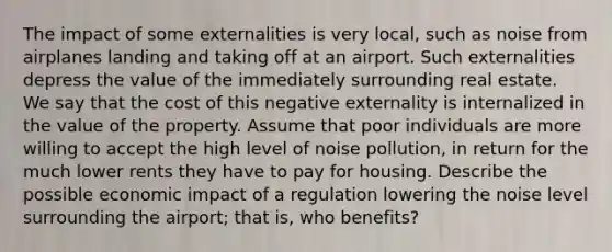 The impact of some externalities is very local, such as noise from airplanes landing and taking off at an airport. Such externalities depress the value of the immediately surrounding real estate. We say that the cost of this negative externality is internalized in the value of the property. Assume that poor individuals are more willing to accept the high level of noise pollution, in return for the much lower rents they have to pay for housing. Describe the possible economic impact of a regulation lowering the noise level surrounding the airport; that is, who benefits?