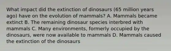 What impact did the extinction of dinosaurs (65 million years ago) have on the evolution of mammals? A. Mammals became extinct B. The remaining dinosaur species interbred with mammals C. Many environments, formerly occupied by the dinosaurs, were now available to mammals D. Mammals caused the extinction of the dinosaurs