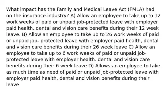 What impact has the Family and Medical Leave Act (FMLA) had on the insurance industry? A) Allow an employee to take up to 12 work weeks of paid or unpaid job-protected leave with employer paid health, dental and vision care benefits during their 12 week leave. B) Allow an employee to take up to 26 work weeks of paid or unpaid job- protected leave with employer paid health, dental and vision care benefits during their 26 week leave C) Allow an employee to take up to 6 work weeks of paid or unpaid job-protected leave with employer health. dental and vision care benefits during their 6 week leave D) Allows an employee to take as much time as need of paid or unpaid job-protected leave with employer paid health, dental and vision benefits during their leave