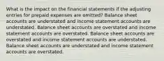 What is the impact on the financial statements if the adjusting entries for prepaid expenses are omitted? Balance sheet accounts are understated and income statement accounts are understated. Balance sheet accounts are overstated and income statement accounts are overstated. Balance sheet accounts are overstated and income statement accounts are understated. Balance sheet accounts are understated and income statement accounts are overstated.