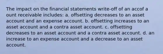 The impact on the financial statements write-off of an accof a ount receivable includes: a. offsetting decreases to an asset account and an expense account. b. offsetting increases to an asset account and a contra asset account. c. offsetting decreases to an asset account and a contra asset account. d. an increase to an expense account and a decrease to an asset account.