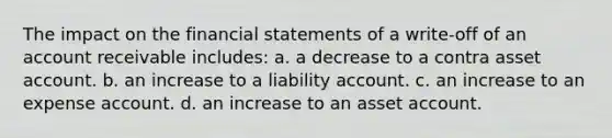 The impact on the financial statements of a write-off of an account receivable includes: a. a decrease to a contra asset account. b. an increase to a liability account. c. an increase to an expense account. d. an increase to an asset account.