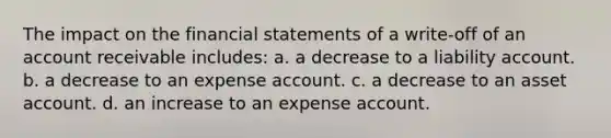 The impact on the financial statements of a write-off of an account receivable includes: a. a decrease to a liability account. b. a decrease to an expense account. c. a decrease to an asset account. d. an increase to an expense account.