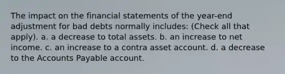 The impact on the financial statements of the year-end adjustment for bad debts normally includes: (Check all that apply). a. a decrease to total assets. b. an increase to net income. c. an increase to a contra asset account. d. a decrease to the Accounts Payable account.