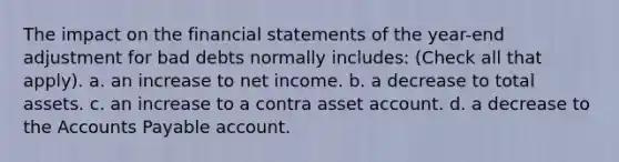 The impact on the financial statements of the year-end adjustment for bad debts normally includes: (Check all that apply). a. an increase to net income. b. a decrease to total assets. c. an increase to a contra asset account. d. a decrease to the Accounts Payable account.