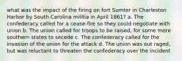 what was the impact of the firing on fort Sumter in Charleston Harbor by South Carolina militia in April 1861? a. The confederacy called for a cease-fire so they could negotiate with union b. The union called for troops to be raised, for some more southern states to secede c. The confederacy called for the invasion of the union for the attack d. The union was out raged, but was reluctant to threaten the confederacy over the incident