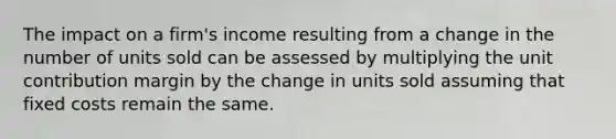 The impact on a firm's income resulting from a change in the number of units sold can be assessed by multiplying the unit contribution margin by the change in units sold assuming that fixed costs remain the same.