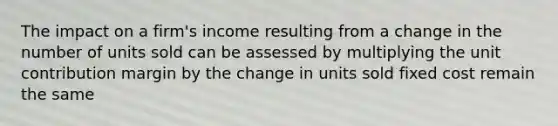 The impact on a firm's income resulting from a change in the number of units sold can be assessed by multiplying the unit contribution margin by the change in units sold fixed cost remain the same