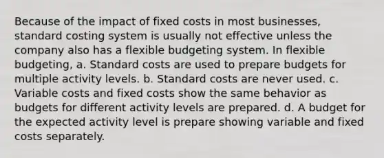 Because of the impact of fixed costs in most businesses, standard costing system is usually not effective unless the company also has a flexible budgeting system. In flexible budgeting, a. Standard costs are used to prepare budgets for multiple activity levels. b. Standard costs are never used. c. Variable costs and fixed costs show the same behavior as budgets for different activity levels are prepared. d. A budget for the expected activity level is prepare showing variable and fixed costs separately.