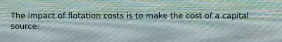 The impact of flotation costs is to make the cost of a capital source: