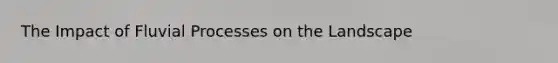 The Impact of Fluvial Processes on the Landscape