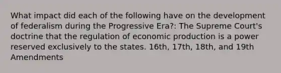 What impact did each of the following have on the development of federalism during the Progressive Era?: The Supreme Court's doctrine that the regulation of economic production is a power reserved exclusively to the states. 16th, 17th, 18th, and 19th Amendments