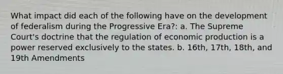 What impact did each of the following have on the development of federalism during the Progressive Era?: a. The Supreme Court's doctrine that the regulation of economic production is a power reserved exclusively to the states. b. 16th, 17th, 18th, and 19th Amendments