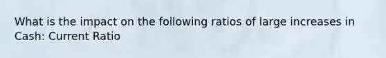 What is the impact on the following ratios of large increases in Cash: Current Ratio