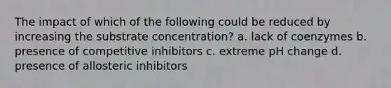 The impact of which of the following could be reduced by increasing the substrate concentration? a. lack of coenzymes b. presence of competitive inhibitors c. extreme pH change d. presence of allosteric inhibitors