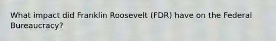 What impact did Franklin Roosevelt (FDR) have on the Federal Bureaucracy?