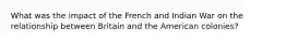 What was the impact of the French and Indian War on the relationship between Britain and the American colonies?