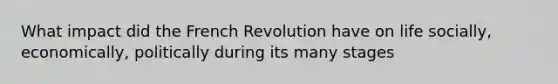 What impact did the French Revolution have on life socially, economically, politically during its many stages