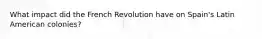 What impact did the French Revolution have on Spain's Latin American colonies?