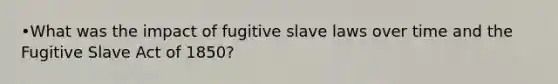 •What was the impact of fugitive slave laws over time and the Fugitive Slave Act of 1850?