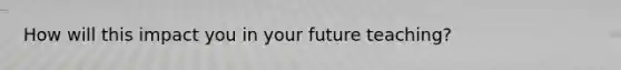 How will this impact you in your future teaching?